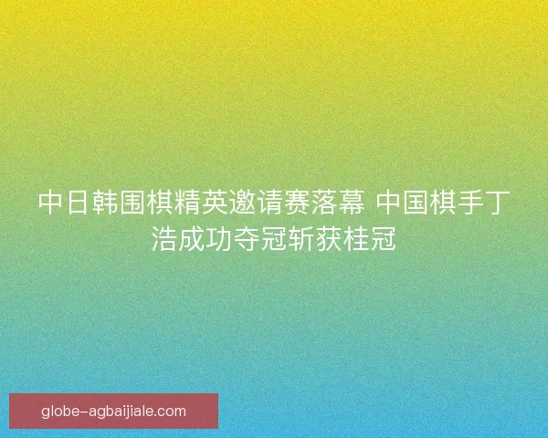 中日韩围棋精英邀请赛落幕 中国棋手丁浩成功夺冠斩获桂冠